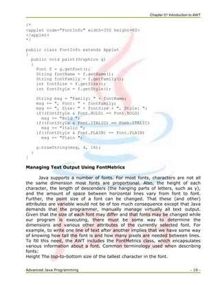 Chapter 01 Introduction to AWT
Advanced Java Programming - 19 -
/*
<applet code="FontInfo" width=350 height=60>
</applet>
*/
public class FontInfo extends Applet
{
public void paint(Graphics g)
{
Font f = g.getFont();
String fontName = f.getName();
String fontFamily = f.getFamily();
int fontSize = f.getSize();
int fontStyle = f.getStyle();
String msg = "Family: " + fontName;
msg += ", Font: " + fontFamily;
msg += ", Size: " + fontSize + ", Style: ";
if((fontStyle & Font.BOLD) == Font.BOLD)
msg += "Bold ";
if((fontStyle & Font.ITALIC) == Font.ITALIC)
msg += "Italic ";
if((fontStyle & Font.PLAIN) == Font.PLAIN)
msg += "Plain ";
g.d rawString(msg, 4, 16);
}
}
Managing Text Output Using FontMetrics
Java supports a number of fonts. For most fonts, characters are not all
the same dimension most fonts are proportional. Also, the height of each
character, the length of descenders (the hanging parts of letters, such as y),
and the amount of space between horizontal lines vary from font to font.
Further, the point size of a font can be changed. That these (and other)
attributes are variable would not be of too much consequence except that Java
demands that the programmer, manually manage virtually all text output.
Given that the size of each font may differ and that fonts may be changed while
our program is executing, there must be some way to determine the
dimensions and various other attributes of the currently selected font. For
example, to write one line of text after another implies that we have some way
of knowing how tall the font is and how many pixels are needed between lines.
To fill this need, the AWT includes the FontMetrics class, which encapsulates
various information about a font. Common terminology used when describing
fonts:
Height The top-to-bottom size of the tallest character in the font.
 