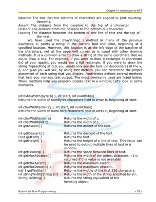 Chapter 01 Introduction to AWT
Advanced Java Programming - 20 -
Baseline The line that the bottoms of characters are aligned to (not counting
descent).
Ascent The distance from the baseline to the top of a character
Descent The distance from the baseline to the bottom of a character
Leading The distance between the bottom of one line of text and the top of
the next.
We have used the drawString( ) method in many of the previous
examples. It paints a string in the current font and color, beginning at a
specified location. However, this location is at the left edge of the baseline of
the characters, not at the upper-left corner as is usual with other drawing
methods. It is a common error to draw a string at the same coordinate that we
would draw a box. For example, if you were to draw a rectangle at coordinate
0,0 of your applet, you would see a full rectangle. If you were to draw the
string Typesetting at 0,0, you would only see the tails (or descenders) of the y,
p, and g.As you will see, by using font metrics, you can determine the proper
placement of each string that you display. FontMetrics defines several methods
that help you manage text output. The most commonly used are listed below.
These methods help you properly display text in a window. Let‘s look at some
examples.
int bytesWidth(byte b[ ], int start, int numBytes)
Returns the width of numBytes characters held in array b, beginning at start.
int charWidth(char c[ ], int start, int numChars)
Returns the width of numChars characters held in array c, beginning at start.
int charWidth(char c) Returns the width of c.
int charWidth(int c) Returns the width of c.
int getAscent( ) Returns the ascent of the font.
int getDescent( ) Returns the descent of the font.
Font getFont( ) Returns the font.
int getHeight( ) Returns the height of a line of text. This value can
be used to output multiple lines of text in a
window.
int getLeading( ) Returns the space between lines of text.
int getMaxAdvance( ) Returns the width of the widest character. –1 is
returned if this value is not available.
int getMaxAscent( ) Returns the maximum ascent.
int getMaxDescent( ) Returns the maximum descent.
int[ ] getWidths( ) Returns the widths of the first 256 characters.
int stringWidth(String str) Returns the width of the string specified by str.
String toString( ) Returns the string equivalent of the
invoking object.
 