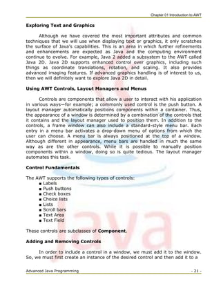 Chapter 01 Introduction to AWT
Advanced Java Programming - 21 -
Exploring Text and Graphics
Although we have covered the most important attributes and common
techniques that we will use when displaying text or graphics, it only scratches
the surface of Java‘s capabilities. This is an area in which further refinements
and enhancements are expected as Java and the computing environment
continue to evolve. For example, Java 2 added a subsystem to the AWT called
Java 2D. Java 2D supports enhanced control over graphics, including such
things as coordinate translations, rotation, and scaling. It also provides
advanced imaging features. If advanced graphics handling is of interest to us,
then we will definitely want to explore Java 2D in detail.
Using AWT Controls, Layout Managers and Menus
Controls are components that allow a user to interact with his application
in various ways—for example; a commonly used control is the push button. A
layout manager automatically positions components within a container. Thus,
the appearance of a window is determined by a combination of the controls that
it contains and the layout manager used to position them. In addition to the
controls, a frame window can also include a standard-style menu bar. Each
entry in a menu bar activates a drop-down menu of options from which the
user can choose. A menu bar is always positioned at the top of a window.
Although different in appearance, menu bars are handled in much the same
way as are the other controls. While it is possible to manually position
components within a window, doing so is quite tedious. The layout manager
automates this task.
Control Fundamentals
The AWT supports the following types of controls:
■ Labels
■ Push buttons
■ Check boxes
■ Choice lists
■ Lists
■ Scroll bars
■ Text Area
■ Text Field
These controls are subclasses of Component.
Adding and Removing Controls
In order to include a control in a window, we must add it to the window.
So, we must first create an instance of the desired control and then add it to a
 