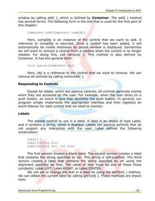 Chapter 01 Introduction to AWT
Advanced Java Programming - 22 -
window by calling add( ), which is defined by Container. The add( ) method
has several forms. The following form is the one that is used for the first part of
this chapter:
Component add(Component compObj)
Here, compObj is an instance of the control that we want to add. A
reference to compObj is returned. Once a control has been added, it will
automatically be visible whenever its parent window is displayed. Sometimes
we will want to remove a control from a window when the control is no longer
needed. For doing this, call remove( ). This method is also defined by
Container. It has this general form:
void remove(Component obj)
Here, obj is a reference to the control that we want to remove. We can
remove all controls by calling removeAll( ).
Responding to Controls
Except for labels, which are passive controls, all controls generate events
when they are accessed by the user. For example, when the user clicks on a
push button, an event is sent that identifies the push button. In general, our
program simply implements the appropriate interface and then registers an
event listener for each control that we need to monitor.
Labels
The easiest control to use is a label. A label is an object of type Label,
and it contains a string, which it displays. Labels are passive controls that do
not support any interaction with the user. Label defines the following
constructors:
Label( )
Label(String str)
Label(String str, int how)
The first version creates a blank label. The second version creates a label
that contains the string specified by str. This string is left-justified. The third
version creates a label that contains the string specified by str using the
alignment specified by how. The value of how must be one of these three
constants: Label.LEFT, Label.RIGHT, or Label.CENTER.
We can set or change the text in a label by using the setText( ) method.
We can obtain the current label by calling getText( ). These methods are shown
here:
 