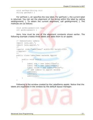 Chapter 01 Introduction to AWT
Advanced Java Programming - 23 -
void setText(String str)
String getText( )
For setText( ), str specifies the new label. For getText( ), the current label
is returned. You can set the alignment of the string within the label by calling
setAlignment( ). To obtain the current alignment, call getAlignment( ). The
methods are as follows:
void setAlignment(int how)
int getAlignment( )
Here, how must be one of the alignment constants shown earlier. The
following example creates three labels and adds them to an applet:
// Demonstrate Labels
import java.awt.*;
import java.applet.*;
/*
<applet code="LabelDemo" width=300 height=200>
</applet>
*/
public class LabelDemo extends Applet
{
public void init()
{
Label one = new Label("One");
Label two = new Label("Two");
Label three = new Label("Three");
// add labels to applet window
add(one);
add(two);
add(three);
}
}
Following is the window created by the LabelDemo applet. Notice that the
labels are organized in the window by the default layout manager.
 