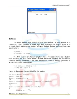 Chapter 01 Introduction to AWT
Advanced Java Programming - 24 -
Buttons
The most widely used control is the push button. A push button is a
component that contains a label and that generates an event when it is
pressed. Push buttons are objects of type Button. Button defines these two
constructors:
Button( )
Button(String str)
The first version creates an empty button. The second creates a button
that contains str as a label. After a button has been created, we can set its
label by calling setLabel( ). We can retrieve its label by calling getLabel( ).
These methods are as follows:
void setLabel(String str)
String getLabel( )
Here, str becomes the new label for the button.
// Demonstrate Buttons
import java.awt.*;
import java.applet.*;
/*
<applet code="ButtonDemo" width=250 height=150>
</applet>
*/
public class ButtonDemo extends Applet
{
String msg = "";
 