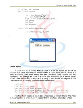 Chapter 01 Introduction to AWT
Advanced Java Programming - 25 -
Button yes, no, maybe;
public void init()
{
yes = new Button("Yes");
no = new Button("No");
maybe = new Button("Undecided");
add(yes);
add(no);
add(maybe);
}
public void paint(Graphics g)
{
g.drawString(msg, 6, 100);
}
}
Check Boxes
A check box is a control that is used to turn an option on or off. It
consists of a small box that can either contain a check mark or not. There is a
label associated with each check box that describes what option the box
represents. We change the state of a check box by clicking on it. Check boxes
can be used individually or as part of a group. Check boxes are objects of the
Checkbox class. Checkbox supports these constructors:
Checkbox( )
Checkbox(String str)
Checkbox(String str, boolean on)
Checkbox(String str, boolean on, CheckboxGroup cbGroup)
Checkbox(String str, CheckboxGroup cbGroup, boolean on)
The first form creates a check box whose label is initially blank. The state
of the check box is unchecked. The second form creates a check box whose
 
