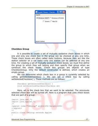 Chapter 01 Introduction to AWT
Advanced Java Programming - 27 -
Checkbox Group
It is possible to create a set of mutually exclusive check boxes in which
one and only one check box in the group can be checked at any one time.
These check boxes are often called radio buttons, because they act like the
station selector on a car radio—only one station can be selected at any one
time. For creating a set of mutually exclusive check boxes, we must first define
the group to which they will belong and then specify that group when we
construct the check boxes. Check box groups are objects of type
CheckboxGroup. Only the default constructor is defined, which creates an
empty group.
We can determine which check box in a group is currently selected by
calling getSelectedCheckbox( ). We can set a check box by calling
setSelectedCheckbox( ). These methods are as follows:
Checkbox getSelectedCheckbox( )
void setSelectedCheckbox(Checkbox wh)
Here, wh is the check box that we want to be selected. The previously
selected check box will be turned off. Here is a program that uses check boxes
that are part of a group:
import java.awt.*;
import java.applet.*;
/*
<applet code="CBGroup" width=250 height=200>
</applet>
*/
public class CBGroup extends Applet
{
 