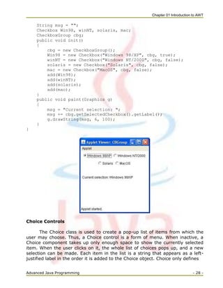 Chapter 01 Introduction to AWT
Advanced Java Programming - 28 -
String msg = "";
Checkbox Win98, winNT, solaris, mac;
CheckboxGroup cbg;
public void init()
{
cbg = new CheckboxGroup();
Win98 = new Checkbox("Windows 98/XP", cbg, true);
winNT = new Checkbox("Windows NT/2000", cbg, false);
solaris = new Checkbox("Solaris", cbg, false);
mac = new Checkbox("MacOS", cbg, false);
add(Win98);
add(winNT);
add(solaris);
add(mac);
}
public void paint(Graphics g)
{
msg = "Current selection: ";
msg += cbg.getSelectedCheckbox().getLabel();
g.drawString(msg, 6, 100);
}
}
Choice Controls
The Choice class is used to create a pop-up list of items from which the
user may choose. Thus, a Choice control is a form of menu. When inactive, a
Choice component takes up only enough space to show the currently selected
item. When the user clicks on it, the whole list of choices pops up, and a new
selection can be made. Each item in the list is a string that appears as a left-
justified label in the order it is added to the Choice object. Choice only defines
 