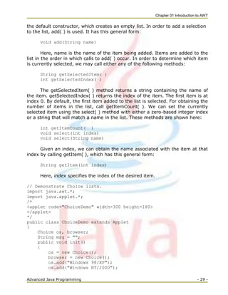 Chapter 01 Introduction to AWT
Advanced Java Programming - 29 -
the default constructor, which creates an empty list. In order to add a selection
to the list, add( ) is used. It has this general form:
void add(String name)
Here, name is the name of the item being added. Items are added to the
list in the order in which calls to add( ) occur. In order to determine which item
is currently selected, we may call either any of the following methods:
String getSelectedItem( )
int getSelectedIndex( )
The getSelectedItem( ) method returns a string containing the name of
the item. getSelectedIndex( ) returns the index of the item. The first item is at
index 0. By default, the first item added to the list is selected. For obtaining the
number of items in the list, call getItemCount( ). We can set the currently
selected item using the select( ) method with either a zero-based integer index
or a string that will match a name in the list. These methods are shown here:
int getItemCount( )
void select(int index)
void select(String name)
Given an index, we can obtain the name associated with the item at that
index by calling getItem( ), which has this general form:
String getItem(int index)
Here, index specifies the index of the desired item.
// Demonstrate Choice lists.
import java.awt.*;
import java.applet.*;
/*
<applet code="ChoiceDemo" width=300 height=180>
</applet>
*/
public class ChoiceDemo extends Applet
{
Choice os, browser;
String msg = "";
public void init()
{
os = new Choice();
browser = new Choice();
os.add("Windows 98/XP");
os.add("Windows NT/2000");
 