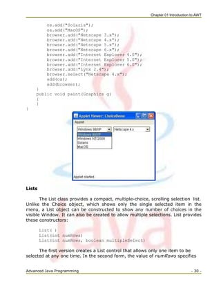 Chapter 01 Introduction to AWT
Advanced Java Programming - 30 -
os.add("Solaris");
os.add("MacOS");
browser.add("Netscape 3.x");
browser.add("Netscape 4.x");
browser.add("Netscape 5.x");
browser.add("Netscape 6.x");
browser.add("Internet Explorer 4.0");
browser.add("Internet Explorer 5.0");
browser.add("Internet Explorer 6.0");
browser.add("Lynx 2.4");
browser.select("Netscape 4.x");
add(os);
add(browser);
}
public void paint(Graphics g)
{
}
}
Lists
The List class provides a compact, multiple-choice, scrolling selection list.
Unlike the Choice object, which shows only the single selected item in the
menu, a List object can be constructed to show any number of choices in the
visible Window. It can also be created to allow multiple selections. List provides
these constructors:
List( )
List(int numRows)
List(int numRows, boolean multipleSelect)
The first version creates a List control that allows only one item to be
selected at any one time. In the second form, the value of numRows specifies
 