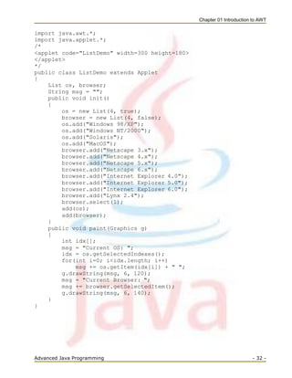Chapter 01 Introduction to AWT
Advanced Java Programming - 32 -
import java.awt.*;
import java.applet.*;
/*
<applet code="ListDemo" width=300 height=180>
</applet>
*/
public class ListDemo extends Applet
{
List os, browser;
String msg = "";
public void init()
{
os = new List(4, true);
browser = new List(4, false);
os.add("Windows 98/XP");
os.add("Windows NT/2000");
os.add("Solaris");
os.add("MacOS");
browser.add("Netscape 3.x");
browser.add("Netscape 4.x");
browser.add("Netscape 5.x");
browser.add("Netscape 6.x");
browser.add("Internet Explorer 4.0");
browser.add("Internet Explorer 5.0");
browser.add("Internet Explorer 6.0");
browser.add("Lynx 2.4");
browser.select(1);
add(os);
add(browser);
}
public void paint(Graphics g)
{
int idx[];
msg = "Current OS: ";
idx = os.getSelectedIndexes();
for(int i=0; i<idx.length; i++)
msg += os.getItem(idx[i]) + " ";
g.drawString(msg, 6, 120);
msg = "Current Browser: ";
msg += browser.getSelectedItem();
g.drawString(msg, 6, 140);
}
}
 