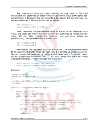 Chapter 01 Introduction to AWT
Advanced Java Programming - 34 -
The parameters have the same meaning as they have in the third
constructor just described. In order to obtain the current value of the scroll bar,
call getValue( ). It returns the current setting. For setting the current value, we
can use setValue( ). These methods are as follows:
int getValue( )
void setValue(int newValue)
Here, newValue specifies the new value for the scroll bar. When we set a
value, the slider box inside the scroll bar will be positioned to reflect the new
value. We can also retrieve the minimum and maximum values via
getMinimum( ) and getMaximum( ), shown here:
int getMinimum( )
int getMaximum( )
They return the requested quantity. By default, 1 is the increment added
to or subtracted from the scroll bar each time it is scrolled up or down one line.
We can change this increment by calling setUnitIncrement( ). By default, page-
up and page-down increments are 10. You can change this value by calling
setBlockIncrement( ). These methods are shown here:
void setUnitIncrement(int newIncr)
void setBlockIncrement(int newIncr)
Example:
import java.awt.*;
import java.applet.*;
/*
<applet code="SBDemo" width=300 height=200>
</applet>
*/
public class SBDemo extends Applet
{
String msg = "";
Scrollbar vertSB, horzSB;
public void init()
{
int width = Integer.parseInt(getParameter("width"));
int height = Integer.parseInt(getParameter("height"));
vertSB = new Scrollbar(Scrollbar.VERTICAL,
0, 1, 0, height);
horzSB = new Scrollbar(Scrollbar.HORIZONTAL,
0, 1, 0, width);
add(vertSB);
 