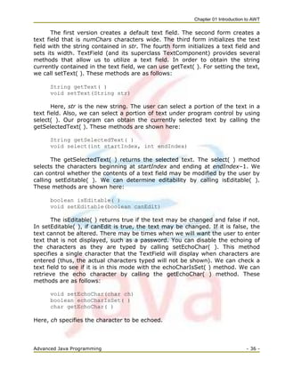 Chapter 01 Introduction to AWT
Advanced Java Programming - 36 -
The first version creates a default text field. The second form creates a
text field that is numChars characters wide. The third form initializes the text
field with the string contained in str. The fourth form initializes a text field and
sets its width. TextField (and its superclass TextComponent) provides several
methods that allow us to utilize a text field. In order to obtain the string
currently contained in the text field, we can use getText( ). For setting the text,
we call setText( ). These methods are as follows:
String getText( )
void setText(String str)
Here, str is the new string. The user can select a portion of the text in a
text field. Also, we can select a portion of text under program control by using
select( ). Our program can obtain the currently selected text by calling the
getSelectedText( ). These methods are shown here:
String getSelectedText( )
void select(int startIndex, int endIndex)
The getSelectedText( ) returns the selected text. The select( ) method
selects the characters beginning at startIndex and ending at endIndex–1. We
can control whether the contents of a text field may be modified by the user by
calling setEditable( ). We can determine editability by calling isEditable( ).
These methods are shown here:
boolean isEditable( )
void setEditable(boolean canEdit)
The isEditable( ) returns true if the text may be changed and false if not.
In setEditable( ), if canEdit is true, the text may be changed. If it is false, the
text cannot be altered. There may be times when we will want the user to enter
text that is not displayed, such as a password. You can disable the echoing of
the characters as they are typed by calling setEchoChar( ). This method
specifies a single character that the TextField will display when characters are
entered (thus, the actual characters typed will not be shown). We can check a
text field to see if it is in this mode with the echoCharIsSet( ) method. We can
retrieve the echo character by calling the getEchoChar( ) method. These
methods are as follows:
void setEchoChar(char ch)
boolean echoCharIsSet( )
char getEchoChar( )
Here, ch specifies the character to be echoed.
 