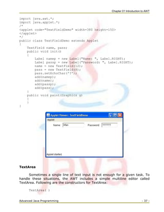 Chapter 01 Introduction to AWT
Advanced Java Programming - 37 -
import java.awt.*;
import java.applet.*;
/*
<applet code="TextFieldDemo" width=380 height=150>
</applet>
*/
public class TextFieldDemo extends Applet
{
TextField name, pass;
public void init()
{
Label namep = new Label("Name: ", Label.RIGHT);
Label passp = new Label("Password: ", Label.RIGHT);
name = new TextField(12);
pass = new TextField(8);
pass.setEchoChar('?');
add(namep);
add(name);
add(passp);
add(pass);
}
public void paint(Graphics g)
{
}
}
TextArea
Sometimes a single line of text input is not enough for a given task. To
handle these situations, the AWT includes a simple multiline editor called
TextArea. Following are the constructors for TextArea:
TextArea( )
 