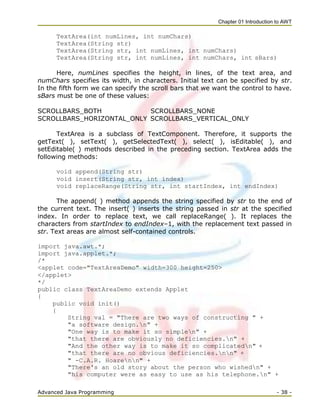 Chapter 01 Introduction to AWT
Advanced Java Programming - 38 -
TextArea(int numLines, int numChars)
TextArea(String str)
TextArea(String str, int numLines, int numChars)
TextArea(String str, int numLines, int numChars, int sBars)
Here, numLines specifies the height, in lines, of the text area, and
numChars specifies its width, in characters. Initial text can be specified by str.
In the fifth form we can specify the scroll bars that we want the control to have.
sBars must be one of these values:
SCROLLBARS_BOTH SCROLLBARS_NONE
SCROLLBARS_HORIZONTAL_ONLY SCROLLBARS_VERTICAL_ONLY
TextArea is a subclass of TextComponent. Therefore, it supports the
getText( ), setText( ), getSelectedText( ), select( ), isEditable( ), and
setEditable( ) methods described in the preceding section. TextArea adds the
following methods:
void append(String str)
void insert(String str, int index)
void replaceRange(String str, int startIndex, int endIndex)
The append( ) method appends the string specified by str to the end of
the current text. The insert( ) inserts the string passed in str at the specified
index. In order to replace text, we call replaceRange( ). It replaces the
characters from startIndex to endIndex–1, with the replacement text passed in
str. Text areas are almost self-contained controls.
import java.awt.*;
import java.applet.*;
/*
<applet code="TextAreaDemo" width=300 height=250>
</applet>
*/
public class TextAreaDemo extends Applet
{
public void init()
{
String val = "There are two ways of constructing " +
"a software design.n" +
"One way is to make it so simplen" +
"that there are obviously no deficiencies.n" +
"And the other way is to make it so complicatedn" +
"that there are no obvious deficiencies.nn" +
" -C.A.R. Hoarenn" +
"There's an old story about the person who wishedn" +
"his computer were as easy to use as his telephone.n" +
 