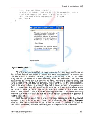 Chapter 01 Introduction to AWT
Advanced Java Programming - 39 -
"That wish has come true,n" +
"since I no longer know how to use my telephone.nn" +
" -Bjarne Stroustrup, AT&T, (inventor of C++)";
TextArea text = new TextArea(val, 10, 30);
add(text);
}
}
Layout Managers
All of the components that we have shown so far have been positioned by
the default layout manager. A layout manager automatically arranges our
controls within a window by using some type of algorithm. If we have
programmed for other GUI environments, such as Windows, then we are
accustomed to laying out our controls by hand. While it is possible to lay out
Java controls by hand, too, we generally won‘t want to, for two main reasons.
First, it is very tedious to manually lay out a large number of components.
Second, sometimes the width and height information is not yet available when
we need to arrange some control, because the native toolkit components
haven‘t been realized. This is a chicken-and-egg situation; it is pretty confusing
to figure out when it is okay to use the size of a given component to position it
relative to another.
Each Container object has a layout manager associated with it. A layout
manager is an instance of any class that implements the LayoutManager
interface. The layout manager is set by the setLayout( ) method. If no call to
setLayout( ) is made, then the default layout manager is used. Whenever a
 