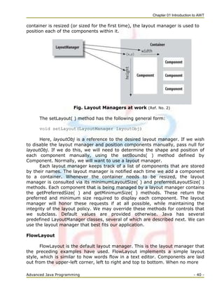 Chapter 01 Introduction to AWT
Advanced Java Programming - 40 -
container is resized (or sized for the first time), the layout manager is used to
position each of the components within it.
Fig. Layout Managers at work (Ref. No. 2)
The setLayout( ) method has the following general form:
void setLayout(LayoutManager layoutObj)
Here, layoutObj is a reference to the desired layout manager. If we wish
to disable the layout manager and position components manually, pass null for
layoutObj. If we do this, we will need to determine the shape and position of
each component manually, using the setBounds( ) method defined by
Component. Normally, we will want to use a layout manager.
Each layout manager keeps track of a list of components that are stored
by their names. The layout manager is notified each time we add a component
to a container. Whenever the container needs to be resized, the layout
manager is consulted via its minimumLayoutSize( ) and preferredLayoutSize( )
methods. Each component that is being managed by a layout manager contains
the getPreferredSize( ) and getMinimumSize( ) methods. These return the
preferred and minimum size required to display each component. The layout
manager will honor these requests if at all possible, while maintaining the
integrity of the layout policy. We may override these methods for controls that
we subclass. Default values are provided otherwise. Java has several
predefined LayoutManager classes, several of which are described next. We can
use the layout manager that best fits our application.
FlowLayout
FlowLayout is the default layout manager. This is the layout manager that
the preceding examples have used. FlowLayout implements a simple layout
style, which is similar to how words flow in a text editor. Components are laid
out from the upper-left corner, left to right and top to bottom. When no more
 