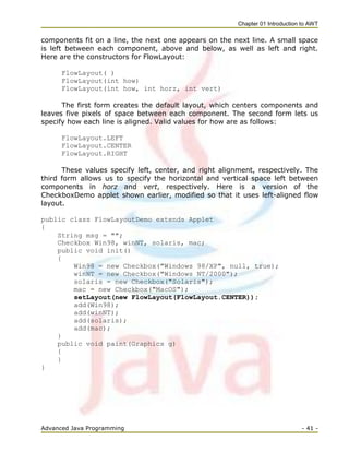Chapter 01 Introduction to AWT
Advanced Java Programming - 41 -
components fit on a line, the next one appears on the next line. A small space
is left between each component, above and below, as well as left and right.
Here are the constructors for FlowLayout:
FlowLayout( )
FlowLayout(int how)
FlowLayout(int how, int horz, int vert)
The first form creates the default layout, which centers components and
leaves five pixels of space between each component. The second form lets us
specify how each line is aligned. Valid values for how are as follows:
FlowLayout.LEFT
FlowLayout.CENTER
FlowLayout.RIGHT
These values specify left, center, and right alignment, respectively. The
third form allows us to specify the horizontal and vertical space left between
components in horz and vert, respectively. Here is a version of the
CheckboxDemo applet shown earlier, modified so that it uses left-aligned flow
layout.
public class FlowLayoutDemo extends Applet
{
String msg = "";
Checkbox Win98, winNT, solaris, mac;
public void init()
{
Win98 = new Checkbox("Windows 98/XP", null, true);
winNT = new Checkbox("Windows NT/2000");
solaris = new Checkbox("Solaris");
mac = new Checkbox("MacOS");
setLayout(new FlowLayout(FlowLayout.CENTER));
add(Win98);
add(winNT);
add(solaris);
add(mac);
}
public void paint(Graphics g)
{
}
}
 