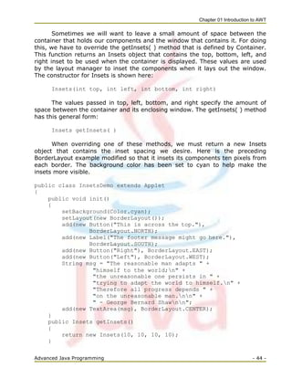Chapter 01 Introduction to AWT
Advanced Java Programming - 44 -
Sometimes we will want to leave a small amount of space between the
container that holds our components and the window that contains it. For doing
this, we have to override the getInsets( ) method that is defined by Container.
This function returns an Insets object that contains the top, bottom, left, and
right inset to be used when the container is displayed. These values are used
by the layout manager to inset the components when it lays out the window.
The constructor for Insets is shown here:
Insets(int top, int left, int bottom, int right)
The values passed in top, left, bottom, and right specify the amount of
space between the container and its enclosing window. The getInsets( ) method
has this general form:
Insets getInsets( )
When overriding one of these methods, we must return a new Insets
object that contains the inset spacing we desire. Here is the preceding
BorderLayout example modified so that it insets its components ten pixels from
each border. The background color has been set to cyan to help make the
insets more visible.
public class InsetsDemo extends Applet
{
public void init()
{
setBackground(Color.cyan);
setLayout(new BorderLayout());
add(new Button("This is across the top."),
BorderLayout.NORTH);
add(new Label("The footer message might go here."),
BorderLayout.SOUTH);
add(new Button("Right"), BorderLayout.EAST);
add(new Button("Left"), BorderLayout.WEST);
String msg = "The reasonable man adapts " +
"himself to the world;n" +
"the unreasonable one persists in " +
"trying to adapt the world to himself.n" +
"Therefore all progress depends " +
"on the unreasonable man.nn" +
" - George Bernard Shawnn";
add(new TextArea(msg), BorderLayout.CENTER);
}
public Insets getInsets()
{
return new Insets(10, 10, 10, 10);
}
 