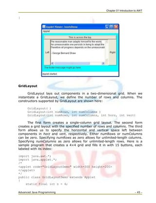 Chapter 01 Introduction to AWT
Advanced Java Programming - 45 -
}
GridLayout
GridLayout lays out components in a two-dimensional grid. When we
instantiate a GridLayout, we define the number of rows and columns. The
constructors supported by GridLayout are shown here:
GridLayout( )
GridLayout(int numRows, int numColumns )
GridLayout(int numRows, int numColumns, int horz, int vert)
The first form creates a single-column grid layout. The second form
creates a grid layout with the specified number of rows and columns. The third
form allows us to specify the horizontal and vertical space left between
components in horz and vert, respectively. Either numRows or numColumns
can be zero. Specifying numRows as zero allows for unlimited-length columns.
Specifying numColumns as zero allows for unlimited-length rows. Here is a
sample program that creates a 4×4 grid and fills it in with 15 buttons, each
labeled with its index:
import java.awt.*;
import java.applet.*;
/*
<applet code="GridLayoutDemo" width=300 height=200>
</applet>
*/
public class GridLayoutDemo extends Applet
{
static final int n = 4;
 