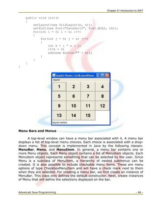 Chapter 01 Introduction to AWT
Advanced Java Programming - 46 -
public void init()
{
setLayout(new GridLayout(n, n));
setFont(new Font("SansSerif", Font.BOLD, 24));
for(int i = 0; i < n; i++)
{
for(int j = 0; j < n; j++)
{
int k = i * n + j;
if(k > 0)
add(new Button("" + k));
}
}
}
}
Menu Bars and Menus
A top-level window can have a menu bar associated with it. A menu bar
displays a list of top-level menu choices. Each choice is associated with a drop-
down menu. This concept is implemented in Java by the following classes:
MenuBar, Menu, and MenuItem. In general, a menu bar contains one or
more Menu objects. Each Menu object contains a list of MenuItem objects. Each
MenuItem object represents something that can be selected by the user. Since
Menu is a subclass of MenuItem, a hierarchy of nested submenus can be
created. It is also possible to include checkable menu items. These are menu
options of type CheckboxMenuItem and will have a check mark next to them
when they are selected. For creating a menu bar, we first create an instance of
MenuBar. This class only defines the default constructor. Next, create instances
of Menu that will define the selections displayed on the bar.
 