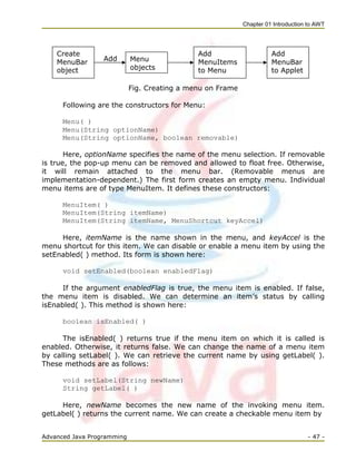 Chapter 01 Introduction to AWT
Advanced Java Programming - 47 -
Add
Fig. Creating a menu on Frame
Following are the constructors for Menu:
Menu( )
Menu(String optionName)
Menu(String optionName, boolean removable)
Here, optionName specifies the name of the menu selection. If removable
is true, the pop-up menu can be removed and allowed to float free. Otherwise,
it will remain attached to the menu bar. (Removable menus are
implementation-dependent.) The first form creates an empty menu. Individual
menu items are of type MenuItem. It defines these constructors:
MenuItem( )
MenuItem(String itemName)
MenuItem(String itemName, MenuShortcut keyAccel)
Here, itemName is the name shown in the menu, and keyAccel is the
menu shortcut for this item. We can disable or enable a menu item by using the
setEnabled( ) method. Its form is shown here:
void setEnabled(boolean enabledFlag)
If the argument enabledFlag is true, the menu item is enabled. If false,
the menu item is disabled. We can determine an item‘s status by calling
isEnabled( ). This method is shown here:
boolean isEnabled( )
The isEnabled( ) returns true if the menu item on which it is called is
enabled. Otherwise, it returns false. We can change the name of a menu item
by calling setLabel( ). We can retrieve the current name by using getLabel( ).
These methods are as follows:
void setLabel(String newName)
String getLabel( )
Here, newName becomes the new name of the invoking menu item.
getLabel( ) returns the current name. We can create a checkable menu item by
Menu
objects
Add
MenuBar
to Applet
Add
MenuItems
to Menu
Create
MenuBar
object
 