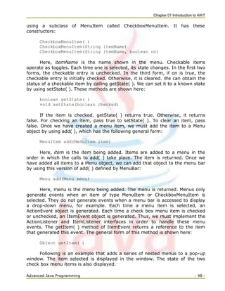 Chapter 01 Introduction to AWT
Advanced Java Programming - 48 -
using a subclass of MenuItem called CheckboxMenuItem. It has these
constructors:
CheckboxMenuItem( )
CheckboxMenuItem(String itemName)
CheckboxMenuItem(String itemName, boolean on)
Here, itemName is the name shown in the menu. Checkable items
operate as toggles. Each time one is selected, its state changes. In the first two
forms, the checkable entry is unchecked. In the third form, if on is true, the
checkable entry is initially checked. Otherwise, it is cleared. We can obtain the
status of a checkable item by calling getState( ). We can set it to a known state
by using setState( ). These methods are shown here:
boolean getState( )
void setState(boolean checked)
If the item is checked, getState( ) returns true. Otherwise, it returns
false. For checking an item, pass true to setState( ). To clear an item, pass
false. Once we have created a menu item, we must add the item to a Menu
object by using add( ), which has the following general form:
MenuItem add(MenuItem item)
Here, item is the item being added. Items are added to a menu in the
order in which the calls to add( ) take place. The item is returned. Once we
have added all items to a Menu object, we can add that object to the menu bar
by using this version of add( ) defined by MenuBar:
Menu add(Menu menu)
Here, menu is the menu being added. The menu is returned. Menus only
generate events when an item of type MenuItem or CheckboxMenuItem is
selected. They do not generate events when a menu bar is accessed to display
a drop-down menu, for example. Each time a menu item is selected, an
ActionEvent object is generated. Each time a check box menu item is checked
or unchecked, an ItemEvent object is generated. Thus, we must implement the
ActionListener and ItemListener interfaces in order to handle these menu
events. The getItem( ) method of ItemEvent returns a reference to the item
that generated this event. The general form of this method is shown here:
Object getItem( )
Following is an example that adds a series of nested menus to a pop-up
window. The item selected is displayed in the window. The state of the two
check box menu items is also displayed.
 