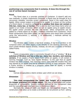 Chapter 01 Introduction to AWT
Advanced Java Programming - 5 -
positioning) any components that it contains. It does this through the
use of various layout managers.
Panel
The Panel class is a concrete subclass of Container. It doesn‘t add any
new methods; it simply implements Container. A Panel may be thought of as a
recursively nestable, concrete screen component. Panel is the super-class for
Applet. When screen output is directed to an applet, it is drawn on the surface
of a Panel object. In essence, a Panel is a window that does not contain a
title bar, menu bar, or border. This is why we don‘t see these items when an
applet is run inside a browser. When we run an applet using an applet viewer,
the applet viewer provides the title and border. Other components can be
added to a Panel object by its add( ) method (inherited from Container). Once
these components have been added, we can position and resize them manually
using the setLocation( ), setSize( ), or setBounds( ) methods defined by
Component.
Window
The Window class creates a top-level window. A top-level window is not
contained within any other object; it sits directly on the desktop. Generally, we
won‘t create Window objects directly. Instead, we will use a subclass of Window
called Frame.
Frame
Frame encapsulates what is commonly thought of as a ―window.‖ It is a
subclass of Window and has a title bar, menu bar, borders, and resizing
corners. If we create a Frame object from within an applet, it will contain a
warning message, such as ―Java Applet Window,‖ to the user that an applet
window has been created. This message warns users that the window they see
was started by an applet and not by software running on their computer. When
a Frame window is created by a program rather than an applet, a normal
window is created.
Canvas
Canvas encapsulates a blank window upon which we can draw.
Dimension
This class encapsulates the ‘width’ and ‘height’ of a component
(in integer precision) in a single object. The class is associated with certain
properties of components. Several methods defined by the Component class
and the LayoutManager interface return a Dimension object.
Normally the values of width and height are non-negative integers. The
constructors that allow us to create a dimension do not prevent us from setting
 