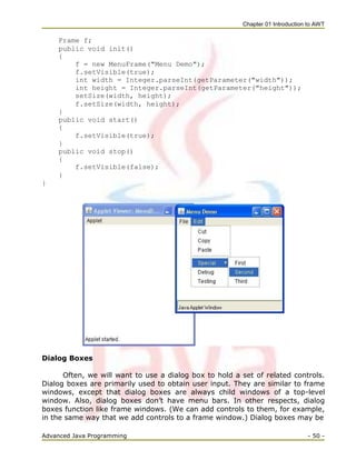 Chapter 01 Introduction to AWT
Advanced Java Programming - 50 -
Frame f;
public void init()
{
f = new MenuFrame("Menu Demo");
f.setVisible(true);
int width = Integer.parseInt(getParameter("width"));
int height = Integer.parseInt(getParameter("height"));
setSize(width, height);
f.setSize(width, height);
}
public void start()
{
f.setVisible(true);
}
public void stop()
{
f.setVisible(false);
}
}
Dialog Boxes
Often, we will want to use a dialog box to hold a set of related controls.
Dialog boxes are primarily used to obtain user input. They are similar to frame
windows, except that dialog boxes are always child windows of a top-level
window. Also, dialog boxes don‘t have menu bars. In other respects, dialog
boxes function like frame windows. (We can add controls to them, for example,
in the same way that we add controls to a frame window.) Dialog boxes may be
 