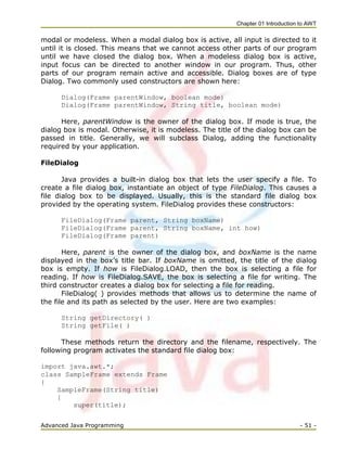 Chapter 01 Introduction to AWT
Advanced Java Programming - 51 -
modal or modeless. When a modal dialog box is active, all input is directed to it
until it is closed. This means that we cannot access other parts of our program
until we have closed the dialog box. When a modeless dialog box is active,
input focus can be directed to another window in our program. Thus, other
parts of our program remain active and accessible. Dialog boxes are of type
Dialog. Two commonly used constructors are shown here:
Dialog(Frame parentWindow, boolean mode)
Dialog(Frame parentWindow, String title, boolean mode)
Here, parentWindow is the owner of the dialog box. If mode is true, the
dialog box is modal. Otherwise, it is modeless. The title of the dialog box can be
passed in title. Generally, we will subclass Dialog, adding the functionality
required by your application.
FileDialog
Java provides a built-in dialog box that lets the user specify a file. To
create a file dialog box, instantiate an object of type FileDialog. This causes a
file dialog box to be displayed. Usually, this is the standard file dialog box
provided by the operating system. FileDialog provides these constructors:
FileDialog(Frame parent, String boxName)
FileDialog(Frame parent, String boxName, int how)
FileDialog(Frame parent)
Here, parent is the owner of the dialog box, and boxName is the name
displayed in the box‘s title bar. If boxName is omitted, the title of the dialog
box is empty. If how is FileDialog.LOAD, then the box is selecting a file for
reading. If how is FileDialog.SAVE, the box is selecting a file for writing. The
third constructor creates a dialog box for selecting a file for reading.
FileDialog( ) provides methods that allows us to determine the name of
the file and its path as selected by the user. Here are two examples:
String getDirectory( )
String getFile( )
These methods return the directory and the filename, respectively. The
following program activates the standard file dialog box:
import java.awt.*;
class SampleFrame extends Frame
{
SampleFrame(String title)
{
super(title);
 