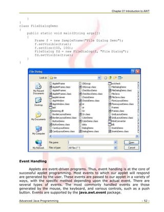 Chapter 01 Introduction to AWT
Advanced Java Programming - 52 -
}
}
class FileDialogDemo
{
public static void main(String args[])
{
Frame f = new SampleFrame("File Dialog Demo");
f.setVisible(true);
f.setSize(100, 100);
FileDialog fd = new FileDialog(f, "File Dialog");
fd.setVisible(true);
}
}
Event Handling
Applets are event-driven programs. Thus, event handling is at the core of
successful applet programming. Most events to which our applet will respond
are generated by the user. These events are passed to our applet in a variety of
ways, with the specific method depending upon the actual event. There are
several types of events. The most commonly handled events are those
generated by the mouse, the keyboard, and various controls, such as a push
button. Events are supported by the java.awt.event package.
 