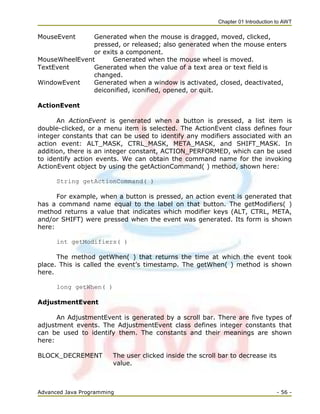 Chapter 01 Introduction to AWT
Advanced Java Programming - 56 -
MouseEvent Generated when the mouse is dragged, moved, clicked,
pressed, or released; also generated when the mouse enters
or exits a component.
MouseWheelEvent Generated when the mouse wheel is moved.
TextEvent Generated when the value of a text area or text field is
changed.
WindowEvent Generated when a window is activated, closed, deactivated,
deiconified, iconified, opened, or quit.
ActionEvent
An ActionEvent is generated when a button is pressed, a list item is
double-clicked, or a menu item is selected. The ActionEvent class defines four
integer constants that can be used to identify any modifiers associated with an
action event: ALT_MASK, CTRL_MASK, META_MASK, and SHIFT_MASK. In
addition, there is an integer constant, ACTION_PERFORMED, which can be used
to identify action events. We can obtain the command name for the invoking
ActionEvent object by using the getActionCommand( ) method, shown here:
String getActionCommand( )
For example, when a button is pressed, an action event is generated that
has a command name equal to the label on that button. The getModifiers( )
method returns a value that indicates which modifier keys (ALT, CTRL, META,
and/or SHIFT) were pressed when the event was generated. Its form is shown
here:
int getModifiers( )
The method getWhen( ) that returns the time at which the event took
place. This is called the event‘s timestamp. The getWhen( ) method is shown
here.
long getWhen( )
AdjustmentEvent
An AdjustmentEvent is generated by a scroll bar. There are five types of
adjustment events. The AdjustmentEvent class defines integer constants that
can be used to identify them. The constants and their meanings are shown
here:
BLOCK_DECREMENT The user clicked inside the scroll bar to decrease its
value.
 
