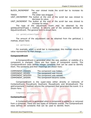 Chapter 01 Introduction to AWT
Advanced Java Programming - 57 -
BLOCK_INCREMENT The user clicked inside the scroll bar to increase its
value.
TRACK The slider was dragged.
UNIT_DECREMENT The button at the end of the scroll bar was clicked to
decrease its value.
UNIT_INCREMENT The button at the end of the scroll bar was clicked to
increase its value.
The type of the adjustment event may be obtained by the
getAdjustmentType( ) method. It returns one of the constants defined by
AdjustmentEvent. The general form is shown here:
int getAdjustmentType( )
The amount of the adjustment can be obtained from the getValue( )
method, shown here:
int getValue( )
For example, when a scroll bar is manipulated, this method returns the
value represented by that change.
ComponentEvent
A ComponentEvent is generated when the size, position, or visibility of a
component is changed. There are four types of component events. The
ComponentEvent class defines integer constants that can be used to identify
them. The constants and their meanings are shown here:
COMPONENT_HIDDEN The component was hidden.
COMPONENT_MOVED The component was moved.
COMPONENT_RESIZED The component was resized.
COMPONENT_SHOWN The component became visible.
ComponentEvent is the super-class either directly or indirectly of
ContainerEvent, FocusEvent, KeyEvent, MouseEvent, and WindowEvent. The
getComponent( ) method returns the component that generated the event. It is
shown here:
Component getComponent( )
ContainerEvent
A ContainerEvent is generated when a component is added to or removed
from a container. There are two types of container events. The ContainerEvent
class defines int constants that can be used to identify them:
 