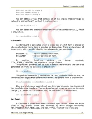 Chapter 01 Introduction to AWT
Advanced Java Programming - 59 -
boolean isControlDown( )
boolean isMetaDown( )
boolean isShiftDown( )
We can obtain a value that contains all of the original modifier flags by
calling the getModifiers( ) method. It is shown here:
int getModifiers( )
We can obtain the extended modifiers by called getModifiersEx( ), which
is shown here.
int getModifiersEx( )
ItemEvent
An ItemEvent is generated when a check box or a list item is clicked or
when a checkable menu item is selected or deselected. There are two types of
item events, which are identified by the following integer constants:
DESELECTED The user deselected an item.
SELECTED The user selected an item.
In addition, ItemEvent defines one integer constant,
ITEM_STATE_CHANGED, that signifies a change of state.
The getItem( ) method can be used to obtain a reference to the item that
generated an event. Its signature is shown here:
Object getItem( )
The getItemSelectable( ) method can be used to obtain a reference to the
ItemSelectable object that generated an event. Its general form is shown here:
ItemSelectable getItemSelectable( )
Lists and choices are examples of user interface elements that implement
the ItemSelectable interface. The getStateChange( ) method returns the state
change (i.e., SELECTED or DESELECTED) for the event. It is shown here:
int getStateChange( )
KeyEvent
A KeyEvent is generated when keyboard input occurs. There are three
types of key events, which are identified by these integer constants:
KEY_PRESSED, KEY_RELEASED, and KEY_TYPED. The first two events are
 