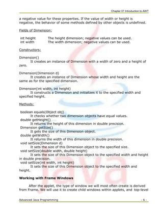Chapter 01 Introduction to AWT
Advanced Java Programming - 6 -
a negative value for these properties. If the value of width or height is
negative, the behavior of some methods defined by other objects is undefined.
Fields of Dimension:
int height The height dimension; negative values can be used.
int width The width dimension; negative values can be used.
Constructors:
Dimension()
It creates an instance of Dimension with a width of zero and a height of
zero.
Dimension(Dimension d)
It creates an instance of Dimension whose width and height are the
same as for the specified dimension.
Dimension(int width, int height)
It constructs a Dimension and initializes it to the specified width and
specified height.
Methods:
boolean equals(Object obj)
It checks whether two dimension objects have equal values.
double getHeight()
It returns the height of this dimension in double precision.
Dimension getSize()
It gets the size of this Dimension object.
double getWidth()
It returns the width of this dimension in double precision.
void setSize(Dimension d)
It sets the size of this Dimension object to the specified size.
void setSize(double width, double height)
It sets the size of this Dimension object to the specified width and height
in double precision.
void setSize(int width, int height)
It sets the size of this Dimension object to the specified width and
height.
Working with Frame Windows
After the applet, the type of window we will most often create is derived
from Frame. We will use it to create child windows within applets, and top-level
 