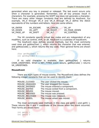 Chapter 01 Introduction to AWT
Advanced Java Programming - 60 -
generated when any key is pressed or released. The last event occurs only
when a character is generated. Remember, not all key presses result in
characters. For example, pressing the SHIFT key does not generate a character.
There are many other integer constants that are defined by KeyEvent. For
example, VK_0 through VK_9 and VK_A through VK_Z define the ASCII
equivalents of the numbers and letters. Here are some others:
VK_ENTER VK_ESCAPE VK_CANCEL VK_UP
VK_DOWN VK_LEFT VK_RIGHT VK_PAGE_DOWN
VK_PAGE_UP VK_SHIFT VK_ALT VK_CONTROL
The VK constants specify virtual key codes and are independent of any
modifiers, such as control, shift, or alt. KeyEvent is a subclass of InputEvent.
The KeyEvent class defines several methods, but the most commonly
used ones are getKeyChar( ), which returns the character that was entered,
and getKeyCode( ), which returns the key code. Their general forms are shown
here:
char getKeyChar( )
int getKeyCode( )
If no valid character is available, then getKeyChar( ) returns
CHAR_UNDEFINED. When a KEY_TYPED event occurs, getKeyCode( ) returns
VK_UNDEFINED.
MouseEvent
There are eight types of mouse events. The MouseEvent class defines the
following integer constants that can be used to identify them:
MOUSE_CLICKED The user clicked the mouse.
MOUSE_DRAGGED The user dragged the mouse.
MOUSE_ENTERED The mouse entered a component.
MOUSE_EXITED The mouse exited from a component.
MOUSE_MOVED The mouse moved.
MOUSE_PRESSED The mouse was pressed.
MOUSE_RELEASED The mouse was released.
MOUSE_WHEEL The mouse wheel was moved.
The most commonly used methods in this class are getX( ) and getY( ).
These returns the X and Y coordinate of the mouse when the event occurred.
Their forms are shown here:
int getX( )
int getY( )
 