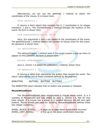 Chapter 01 Introduction to AWT
Advanced Java Programming - 61 -
Alternatively, we can use the getPoint( ) method to obtain the
coordinates of the mouse. It is shown here:
Point getPoint( )
It returns a Point object that contains the X, Y coordinates in its integer
members: x and y. The translatePoint( ) method changes the location of the
event. Its form is shown here:
void translatePoint(int x, int y)
Here, the arguments x and y are added to the coordinates of the event.
The getClickCount( ) method obtains the number of mouse clicks for this event.
Its signature is shown here:
int getClickCount( )
The isPopupTrigger( ) method tests if this event causes a pop-up menu to
appear on this platform. Its form is shown here:
boolean isPopupTrigger( )
Java 2, version 1.4 added the getButton( ) method, shown here.
int getButton( )
It returns a value that represents the button that caused the event. The
return value will be one of these constants defined by MouseEvent.
NOBUTTON BUTTON1 BUTTON2 BUTTON3
The NOBUTTON value indicates that no button was pressed or released.
MouseWheelEvent
The MouseWheelEvent class encapsulates a mouse wheel event. It is a
subclass of MouseEvent and was added by Java 2, version 1.4. Not all mice
have wheels. If a mouse has a wheel, it is located between the left and right
buttons. Mouse wheels are used for scrolling. MouseWheelEvent defines these
two integer constants.
WHEEL_BLOCK_SCROLL A page-up or page-down scroll event occurred.
WHEEL_UNIT_SCROLL A line-up or line-down scroll event occurred.
 