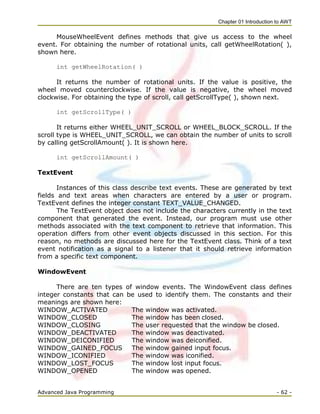 Chapter 01 Introduction to AWT
Advanced Java Programming - 62 -
MouseWheelEvent defines methods that give us access to the wheel
event. For obtaining the number of rotational units, call getWheelRotation( ),
shown here.
int getWheelRotation( )
It returns the number of rotational units. If the value is positive, the
wheel moved counterclockwise. If the value is negative, the wheel moved
clockwise. For obtaining the type of scroll, call getScrollType( ), shown next.
int getScrollType( )
It returns either WHEEL_UNIT_SCROLL or WHEEL_BLOCK_SCROLL. If the
scroll type is WHEEL_UNIT_SCROLL, we can obtain the number of units to scroll
by calling getScrollAmount( ). It is shown here.
int getScrollAmount( )
TextEvent
Instances of this class describe text events. These are generated by text
fields and text areas when characters are entered by a user or program.
TextEvent defines the integer constant TEXT_VALUE_CHANGED.
The TextEvent object does not include the characters currently in the text
component that generated the event. Instead, our program must use other
methods associated with the text component to retrieve that information. This
operation differs from other event objects discussed in this section. For this
reason, no methods are discussed here for the TextEvent class. Think of a text
event notification as a signal to a listener that it should retrieve information
from a specific text component.
WindowEvent
There are ten types of window events. The WindowEvent class defines
integer constants that can be used to identify them. The constants and their
meanings are shown here:
WINDOW_ACTIVATED The window was activated.
WINDOW_CLOSED The window has been closed.
WINDOW_CLOSING The user requested that the window be closed.
WINDOW_DEACTIVATED The window was deactivated.
WINDOW_DEICONIFIED The window was deiconified.
WINDOW_GAINED_FOCUS The window gained input focus.
WINDOW_ICONIFIED The window was iconified.
WINDOW_LOST_FOCUS The window lost input focus.
WINDOW_OPENED The window was opened.
 