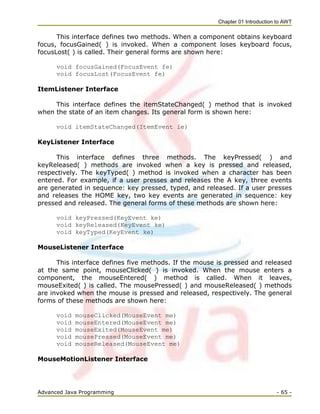 Chapter 01 Introduction to AWT
Advanced Java Programming - 65 -
This interface defines two methods. When a component obtains keyboard
focus, focusGained( ) is invoked. When a component loses keyboard focus,
focusLost( ) is called. Their general forms are shown here:
void focusGained(FocusEvent fe)
void focusLost(FocusEvent fe)
ItemListener Interface
This interface defines the itemStateChanged( ) method that is invoked
when the state of an item changes. Its general form is shown here:
void itemStateChanged(ItemEvent ie)
KeyListener Interface
This interface defines three methods. The keyPressed( ) and
keyReleased( ) methods are invoked when a key is pressed and released,
respectively. The keyTyped( ) method is invoked when a character has been
entered. For example, if a user presses and releases the A key, three events
are generated in sequence: key pressed, typed, and released. If a user presses
and releases the HOME key, two key events are generated in sequence: key
pressed and released. The general forms of these methods are shown here:
void keyPressed(KeyEvent ke)
void keyReleased(KeyEvent ke)
void keyTyped(KeyEvent ke)
MouseListener Interface
This interface defines five methods. If the mouse is pressed and released
at the same point, mouseClicked( ) is invoked. When the mouse enters a
component, the mouseEntered( ) method is called. When it leaves,
mouseExited( ) is called. The mousePressed( ) and mouseReleased( ) methods
are invoked when the mouse is pressed and released, respectively. The general
forms of these methods are shown here:
void mouseClicked(MouseEvent me)
void mouseEntered(MouseEvent me)
void mouseExited(MouseEvent me)
void mousePressed(MouseEvent me)
void mouseReleased(MouseEvent me)
MouseMotionListener Interface
 