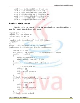 Chapter 01 Introduction to AWT
Advanced Java Programming - 67 -
void windowActivated(WindowEvent we)
void windowClosed(WindowEvent we)
void windowClosing(WindowEvent we)
void windowDeactivated(WindowEvent we)
void windowDeiconified(WindowEvent we)
void windowIconified(WindowEvent we)
void windowOpened(WindowEvent we)
Handling Mouse Events
In order to handle mouse events, we must implement the MouseListener
and the MouseMotionListener interfaces.
import java.awt.*;
import java.awt.event.*;
import java.applet.*;
/*
<applet code="MouseEvents" width=300 height=100>
</applet>
*/
public class MouseEvents extends Applet
implements MouseListener, MouseMotionListener
{
String msg = "";
int mouseX = 0, mouseY = 0; // coordinates of mouse
public void init()
{
addMouseListener(this);
addMouseMotionListener(this);
}
public void mouseClicked(MouseEvent me)
{
// save coordinates
mouseX = 0;
mouseY = 10;
msg = "Mouse clicked.";
repaint();
}
// Handle mouse entered.
public void mouseEntered(MouseEvent me)
{
// save coordinates
mouseX = 0;
mouseY = 10;
msg = "Mouse entered.";
repaint();
}
// Handle mouse exited.
 