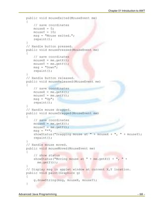 Chapter 01 Introduction to AWT
Advanced Java Programming - 68 -
public void mouseExited(MouseEvent me)
{
// save coordinates
mouseX = 0;
mouseY = 10;
msg = "Mouse exited.";
repaint();
}
// Handle button pressed.
public void mousePressed(MouseEvent me)
{
// save coordinates
mouseX = me.getX();
mouseY = me.getY();
msg = "Down";
repaint();
}
// Handle button released.
public void mouseReleased(MouseEvent me)
{
// save coordinates
mouseX = me.getX();
mouseY = me.getY();
msg = "Up";
repaint();
}
// Handle mouse dragged.
public void mouseDragged(MouseEvent me)
{
// save coordinates
mouseX = me.getX();
mouseY = me.getY();
msg = "*";
showStatus("Dragging mouse at " + mouseX + ", " + mouseY);
repaint();
}
// Handle mouse moved.
public void mouseMoved(MouseEvent me)
{
// show status
showStatus("Moving mouse at " + me.getX() + ", " +
me.getY());
}
// Display msg in applet window at current X,Y location.
public void paint(Graphics g)
{
g.drawString(msg, mouseX, mouseY);
}
 
