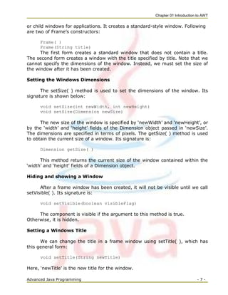 Chapter 01 Introduction to AWT
Advanced Java Programming - 7 -
or child windows for applications. It creates a standard-style window. Following
are two of Frame‘s constructors:
Frame( )
Frame(String title)
The first form creates a standard window that does not contain a title.
The second form creates a window with the title specified by title. Note that we
cannot specify the dimensions of the window. Instead, we must set the size of
the window after it has been created.
Setting the Windows Dimensions
The setSize( ) method is used to set the dimensions of the window. Its
signature is shown below:
void setSize(int newWidth, int newHeight)
void setSize(Dimension newSize)
The new size of the window is specified by ‗newWidth‘ and ‗newHeight‘, or
by the ‗width‘ and ‗height‘ fields of the Dimension object passed in ‗newSize‘.
The dimensions are specified in terms of pixels. The getSize( ) method is used
to obtain the current size of a window. Its signature is:
Dimension getSize( )
This method returns the current size of the window contained within the
‗width‘ and ‗height‘ fields of a Dimension object.
Hiding and showing a Window
After a frame window has been created, it will not be visible until we call
setVisible( ). Its signature is:
void setVisible(boolean visibleFlag)
The component is visible if the argument to this method is true.
Otherwise, it is hidden.
Setting a Windows Title
We can change the title in a frame window using setTitle( ), which has
this general form:
void setTitle(String newTitle)
Here, ‗newTitle‘ is the new title for the window.
 