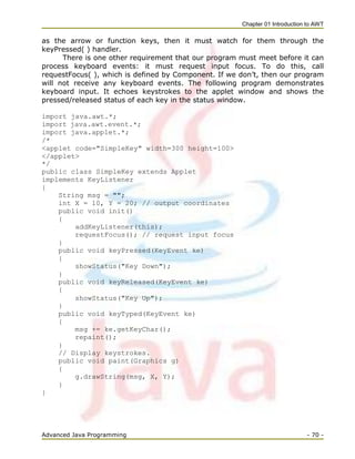Chapter 01 Introduction to AWT
Advanced Java Programming - 70 -
as the arrow or function keys, then it must watch for them through the
keyPressed( ) handler.
There is one other requirement that our program must meet before it can
process keyboard events: it must request input focus. To do this, call
requestFocus( ), which is defined by Component. If we don‘t, then our program
will not receive any keyboard events. The following program demonstrates
keyboard input. It echoes keystrokes to the applet window and shows the
pressed/released status of each key in the status window.
import java.awt.*;
import java.awt.event.*;
import java.applet.*;
/*
<applet code="SimpleKey" width=300 height=100>
</applet>
*/
public class SimpleKey extends Applet
implements KeyListener
{
String msg = "";
int X = 10, Y = 20; // output coordinates
public void init()
{
addKeyListener(this);
requestFocus(); // request input focus
}
public void keyPressed(KeyEvent ke)
{
showStatus("Key Down");
}
public void keyReleased(KeyEvent ke)
{
showStatus("Key Up");
}
public void keyTyped(KeyEvent ke)
{
msg += ke.getKeyChar();
repaint();
}
// Display keystrokes.
public void paint(Graphics g)
{
g.drawString(msg, X, Y);
}
}
 