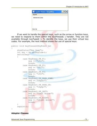Chapter 01 Introduction to AWT
Advanced Java Programming - 71 -
If we want to handle the special keys, such as the arrow or function keys,
we need to respond to them within the keyPressed( ) handler. They are not
available through keyTyped( ). To identify the keys, we use their virtual key
codes. For example, the next method shows the use of special keys:
public void keyPressed(KeyEvent ke)
{
showStatus("Key Down");
int key = ke.getKeyCode();
switch(key)
{
case KeyEvent.VK_F1:
msg += "<F1>";
break;
case KeyEvent.VK_F2:
msg += "<F2>";
break;
case KeyEvent.VK_F3:
msg += "<F3>";
break;
case KeyEvent.VK_PAGE_DOWN:
msg += "<PgDn>";
break;
case KeyEvent.VK_PAGE_UP:
msg += "<PgUp>";
break;
case KeyEvent.VK_LEFT:
msg += "<Left Arrow>";
break;
case KeyEvent.VK_RIGHT:
msg += "<Right Arrow>";
break;
}
repaint();
}
Adapter Classes
 