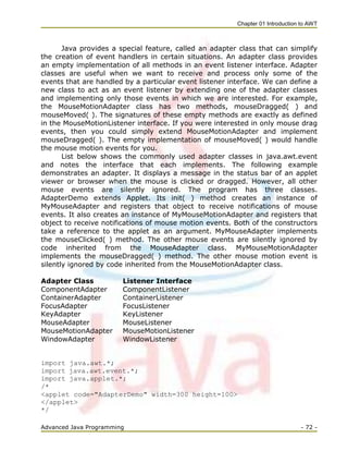 Chapter 01 Introduction to AWT
Advanced Java Programming - 72 -
Java provides a special feature, called an adapter class that can simplify
the creation of event handlers in certain situations. An adapter class provides
an empty implementation of all methods in an event listener interface. Adapter
classes are useful when we want to receive and process only some of the
events that are handled by a particular event listener interface. We can define a
new class to act as an event listener by extending one of the adapter classes
and implementing only those events in which we are interested. For example,
the MouseMotionAdapter class has two methods, mouseDragged( ) and
mouseMoved( ). The signatures of these empty methods are exactly as defined
in the MouseMotionListener interface. If you were interested in only mouse drag
events, then you could simply extend MouseMotionAdapter and implement
mouseDragged( ). The empty implementation of mouseMoved( ) would handle
the mouse motion events for you.
List below shows the commonly used adapter classes in java.awt.event
and notes the interface that each implements. The following example
demonstrates an adapter. It displays a message in the status bar of an applet
viewer or browser when the mouse is clicked or dragged. However, all other
mouse events are silently ignored. The program has three classes.
AdapterDemo extends Applet. Its init( ) method creates an instance of
MyMouseAdapter and registers that object to receive notifications of mouse
events. It also creates an instance of MyMouseMotionAdapter and registers that
object to receive notifications of mouse motion events. Both of the constructors
take a reference to the applet as an argument. MyMouseAdapter implements
the mouseClicked( ) method. The other mouse events are silently ignored by
code inherited from the MouseAdapter class. MyMouseMotionAdapter
implements the mouseDragged( ) method. The other mouse motion event is
silently ignored by code inherited from the MouseMotionAdapter class.
Adapter Class Listener Interface
ComponentAdapter ComponentListener
ContainerAdapter ContainerListener
FocusAdapter FocusListener
KeyAdapter KeyListener
MouseAdapter MouseListener
MouseMotionAdapter MouseMotionListener
WindowAdapter WindowListener
import java.awt.*;
import java.awt.event.*;
import java.applet.*;
/*
<applet code="AdapterDemo" width=300 height=100>
</applet>
*/
 