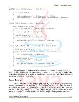 Chapter 01 Introduction to AWT
Advanced Java Programming - 73 -
public class AdapterDemo extends Applet
{
public void init()
{
addMouseListener(new MyMouseAdapter(this));
addMouseMotionListener(new MyMouseMotionAdapter(this));
}
}
class MyMouseAdapter extends MouseAdapter
{
AdapterDemo adapterDemo;
public MyMouseAdapter(AdapterDemo adapterDemo)
{
this.adapterDemo = adapterDemo;
}
// Handle mouse clicked.
public void mouseClicked(MouseEvent me)
{
adapterDemo.showStatus("Mouse clicked");
}
}
class MyMouseMotionAdapter extends MouseMotionAdapter
{
AdapterDemo adapterDemo;
public MyMouseMotionAdapter(AdapterDemo adapterDemo)
{
this.adapterDemo = adapterDemo;
}
// Handle mouse dragged.
public void mouseDragged(MouseEvent me)
{
adapterDemo.showStatus("Mouse dragged");
}
}
As we can see by looking at the program, not having to implement all of
the methods defined by the MouseMotionListener and MouseListener interfaces
saves our considerable amount of effort and prevents our code from becoming
cluttered with empty methods.
Inner Classes
For understanding the benefit provided by inner classes, consider the
applet shown in the following listing. It does not use an inner class. Its goal is
to display the string ―Mouse Pressed‖ in the status bar of the applet viewer or
browser when the mouse is pressed. There are two top-level classes in this
program. MousePressedDemo extends Applet, and MyMouseAdapter extends
 
