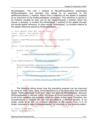 Chapter 01 Introduction to AWT
Advanced Java Programming - 74 -
MouseAdapter. The init( ) method of MousePressedDemo instantiates
MyMouseAdapter and provides this object as an argument to the
addMouseListener( ) method. Notice that a reference to the applet is supplied
as an argument to the MyMouseAdapter constructor. This reference is stored in
an instance variable for later use by the mousePressed( ) method. When the
mouse is pressed, it invokes the showStatus( ) method of the applet through
the stored applet reference. In other words, showStatus( ) is invoked relative to
the applet reference stored by MyMouseAdapter.
// This applet does NOT use an inner
class. import java.applet.*;
import java.awt.event.*;
/*
<applet code="MousePressedDemo" width=200 height=100>
</applet>
*/
public class MousePressedDemo extends Applet
{
public void init()
{
addMouseListener(new MyMouseAdapter(this));
}
}
class MyMouseAdapter extends MouseAdapter
{
MousePressedDemo mousePressedDemo;
public MyMouseAdapter(MousePressedDemo mousePressedDemo)
{
this.mousePressedDemo = mousePressedDemo;
}
public void mousePressed(MouseEvent me)
{
mousePressedDemo.showStatus("Mouse Pressed.");
}
}
The following listing shows how the preceding program can be improved
by using an inner class. Here, InnerClassDemo is a top-level class that extends
Applet. MyMouseAdapter is an inner class that extends MouseAdapter. Because
MyMouseAdapter is defined within the scope of InnerClassDemo, it has access
to all of the variables and methods within the scope of that class. Therefore, the
mousePressed( ) method can call the showStatus( ) method directly. It no
longer needs to do this via a stored reference to the applet. Thus, it is no
longer necessary to pass MyMouseAdapter( ) a reference to the invoking object.
// Inner class demo.
import java.applet.*;
 