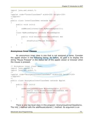 Chapter 01 Introduction to AWT
Advanced Java Programming - 75 -
import java.awt.event.*;
/*
<applet code="InnerClassDemo" width=200 height=100>
</applet>
*/
public class InnerClassDemo extends Applet
{
public void init()
{
addMouseListener(new MyMouseAdapter());
}
class MyMouseAdapter extends MouseAdapter
{
public void mousePressed(MouseEvent me)
{
showStatus("Mouse Pressed");
}
}
}
Anonymous Inner Classes
An anonymous inner class is one that is not assigned a name. Consider
the applet shown in the following listing. As before, its goal is to display the
string ―Mouse Pressed‖ in the status bar of the applet viewer or browser when
the mouse is pressed.
// Anonymous inner class demo.
import java.applet.*;
import java.awt.event.*;
/*
<applet code="AnonymousInnerClassDemo" width=200 height=100>
</applet>
*/
public class AnonymousInnerClassDemo extends Applet
{
public void init()
{
addMouseListener(new MouseAdapter() {
public void mousePressed(MouseEvent me) {
showStatus("Mouse Pressed");
}
});
}
}
There is one top-level class in this program: AnonymousInnerClassDemo.
The init( ) method calls the addMouseListener( ) method. Its argument is an
 