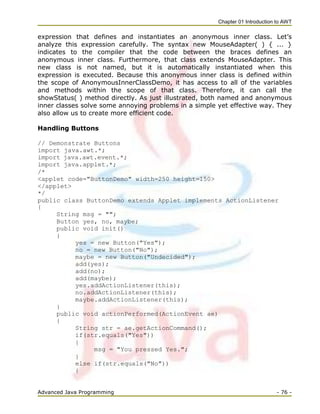 Chapter 01 Introduction to AWT
Advanced Java Programming - 76 -
expression that defines and instantiates an anonymous inner class. Let‘s
analyze this expression carefully. The syntax new MouseAdapter( ) { ... }
indicates to the compiler that the code between the braces defines an
anonymous inner class. Furthermore, that class extends MouseAdapter. This
new class is not named, but it is automatically instantiated when this
expression is executed. Because this anonymous inner class is defined within
the scope of AnonymousInnerClassDemo, it has access to all of the variables
and methods within the scope of that class. Therefore, it can call the
showStatus( ) method directly. As just illustrated, both named and anonymous
inner classes solve some annoying problems in a simple yet effective way. They
also allow us to create more efficient code.
Handling Buttons
// Demonstrate Buttons
import java.awt.*;
import java.awt.event.*;
import java.applet.*;
/*
<applet code="ButtonDemo" width=250 height=150>
</applet>
*/
public class ButtonDemo extends Applet implements ActionListener
{
String msg = "";
Button yes, no, maybe;
public void init()
{
yes = new Button("Yes");
no = new Button("No");
maybe = new Button("Undecided");
add(yes);
add(no);
add(maybe);
yes.addActionListener(this);
no.addActionListener(this);
maybe.addActionListener(this);
}
public void actionPerformed(ActionEvent ae)
{
String str = ae.getActionCommand();
if(str.equals("Yes"))
{
msg = "You pressed Yes.";
}
else if(str.equals("No"))
{
 