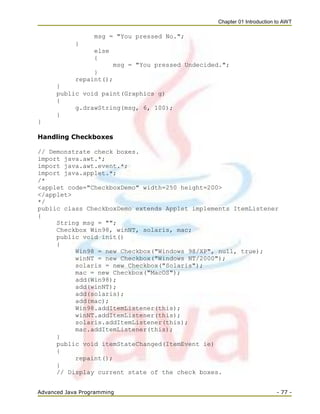Chapter 01 Introduction to AWT
Advanced Java Programming - 77 -
msg = "You pressed No.";
}
else
{
msg = "You pressed Undecided.";
}
repaint();
}
public void paint(Graphics g)
{
g.drawString(msg, 6, 100);
}
}
Handling Checkboxes
// Demonstrate check boxes.
import java.awt.*;
import java.awt.event.*;
import java.applet.*;
/*
<applet code="CheckboxDemo" width=250 height=200>
</applet>
*/
public class CheckboxDemo extends Applet implements ItemListener
{
String msg = "";
Checkbox Win98, winNT, solaris, mac;
public void init()
{
Win98 = new Checkbox("Windows 98/XP", null, true);
winNT = new Checkbox("Windows NT/2000");
solaris = new Checkbox("Solaris");
mac = new Checkbox("MacOS");
add(Win98);
add(winNT);
add(solaris);
add(mac);
Win98.addItemListener(this);
winNT.addItemListener(this);
solaris.addItemListener(this);
mac.addItemListener(this);
}
public void itemStateChanged(ItemEvent ie)
{
repaint();
}
// Display current state of the check boxes.
 