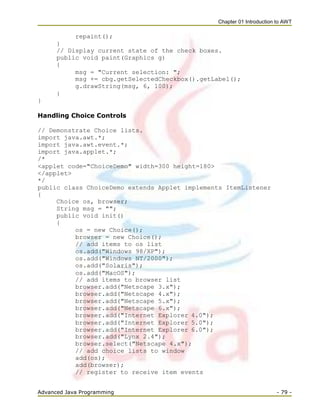 Chapter 01 Introduction to AWT
Advanced Java Programming - 79 -
repaint();
}
// Display current state of the check boxes.
public void paint(Graphics g)
{
msg = "Current selection: ";
msg += cbg.getSelectedCheckbox().getLabel();
g.drawString(msg, 6, 100);
}
}
Handling Choice Controls
// Demonstrate Choice lists.
import java.awt.*;
import java.awt.event.*;
import java.applet.*;
/*
<applet code="ChoiceDemo" width=300 height=180>
</applet>
*/
public class ChoiceDemo extends Applet implements ItemListener
{
Choice os, browser;
String msg = "";
public void init()
{
os = new Choice();
browser = new Choice();
// add items to os list
os.add("Windows 98/XP");
os.add("Windows NT/2000");
os.add("Solaris");
os.add("MacOS");
// add items to browser list
browser.add("Netscape 3.x");
browser.add("Netscape 4.x");
browser.add("Netscape 5.x");
browser.add("Netscape 6.x");
browser.add("Internet Explorer 4.0");
browser.add("Internet Explorer 5.0");
browser.add("Internet Explorer 6.0");
browser.add("Lynx 2.4");
browser.select("Netscape 4.x");
// add choice lists to window
add(os);
add(browser);
// register to receive item events
 