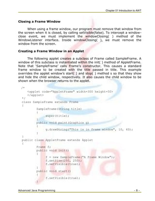 Chapter 01 Introduction to AWT
Advanced Java Programming - 8 -
Closing a Frame Window
When using a frame window, our program must remove that window from
the screen when it is closed, by calling setVisible(false). To intercept a window-
close event, we must implement the windowClosing( ) method of the
WindowListener interface. Inside windowClosing( ), we must remove the
window from the screen.
Creating a Frame Window in an Applet
The following applet creates a subclass of Frame called SampleFrame. A
window of this subclass is instantiated within the init( ) method of AppletFrame.
Note that ‗SampleFrame‘ calls Frame‘s constructor. This causes a standard
frame window to be created with the title passed in title. This example
overrides the applet window‘s start( ) and stop( ) method s so that they show
and hide the child window, respectively. It also causes the child window to be
shown when the browser returns to the applet.
/*
<applet code="AppletFrame" width=300 height=50>
</applet>
*/
class SampleFrame extends Frame
{
SampleFrame(String title)
{
super(title);
}
public void paint(Graphics g)
{
g.drawString("This is in frame window", 10, 40);
}
}
public class AppletFrame extends Applet
{
Frame f;
public void init()
{
f = new SampleFrame("A Frame Window");
f.setSize(250, 250);
f.setVisible(true);
}
public void start()
{
f.setVisible(true);
}
 
