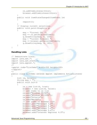 Chapter 01 Introduction to AWT
Advanced Java Programming - 80 -
os.addItemListener(this);
browser.addItemListener(this);
}
public void itemStateChanged(ItemEvent ie)
{
repaint();
}
// Display current selections.
public void paint(Graphics g)
{
msg = "Current OS: ";
msg += os.getSelectedItem();
g.drawString(msg, 6, 120);
msg = "Current Browser: ";
msg += browser.getSelectedItem();
g.drawString(msg, 6, 140);
}
}
Handling Lists
// Demonstrate Lists.
import java.awt.*;
import java.awt.event.*;
import java.applet.*;
/*
<applet code="ListDemo" width=300 height=180>
</applet>
*/
public class ListDemo extends Applet implements ActionListener
{
List os, browser;
String msg = "";
public void init()
{
os = new List(4, true);
browser = new List(4, false);
// add items to os list
os.add("Windows 98/XP");
os.add("Windows NT/2000");
os.add("Solaris");
os.add("MacOS");
// add items to browser list
browser.add("Netscape 3.x");
browser.add("Netscape 4.x");
browser.add("Netscape 5.x");
browser.add("Netscape 6.x");
browser.add("Internet Explorer 4.0");
 